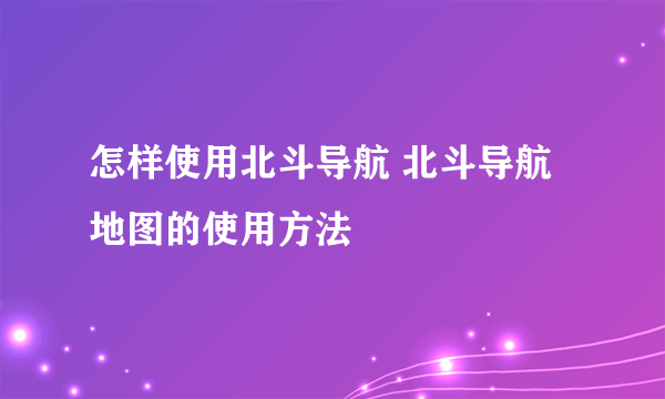 怎样使用北斗导航 北斗导航地图的使用方法