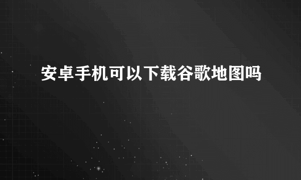 安卓手机可以下载谷歌地图吗