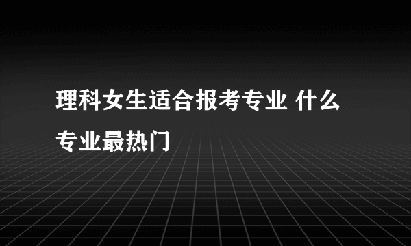 理科女生适合报考专业 什么专业最热门