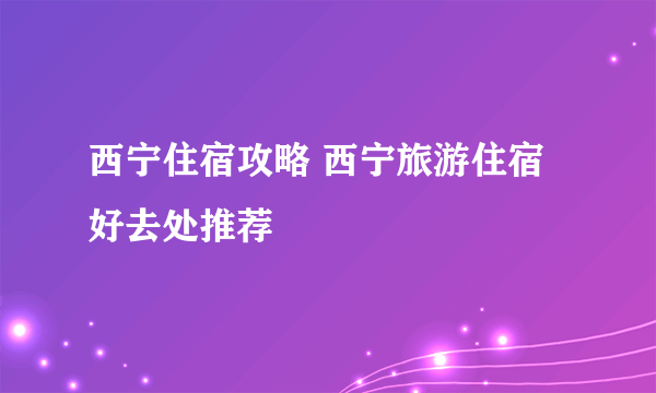 西宁住宿攻略 西宁旅游住宿好去处推荐