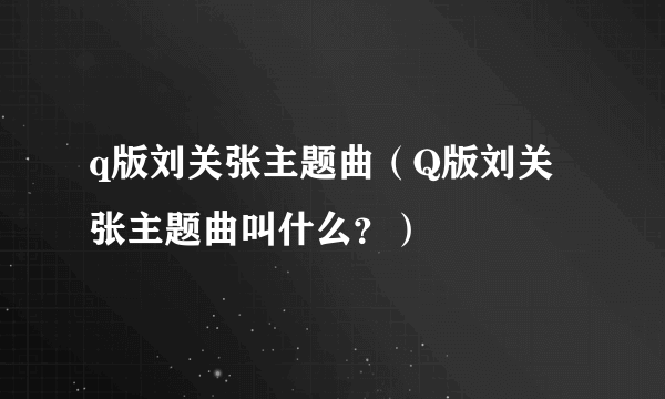 q版刘关张主题曲（Q版刘关张主题曲叫什么？）