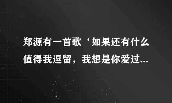 郑源有一首歌‘如果还有什么值得我逗留，我想是你爱过我’名字是？