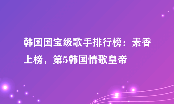 韩国国宝级歌手排行榜：素香上榜，第5韩国情歌皇帝