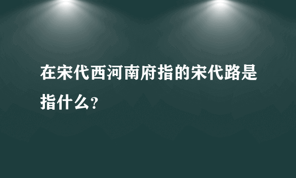 在宋代西河南府指的宋代路是指什么？