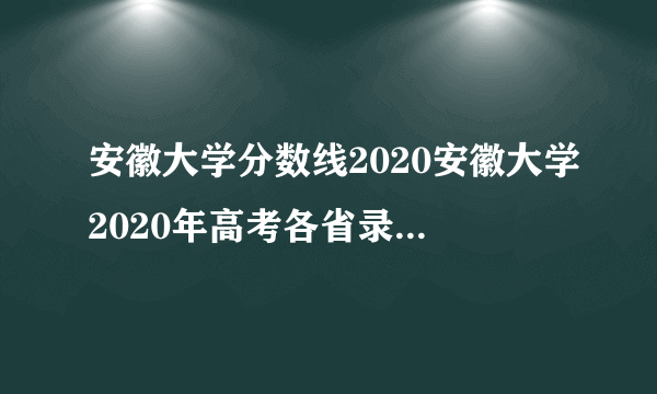 安徽大学分数线2020安徽大学2020年高考各省录取分数线