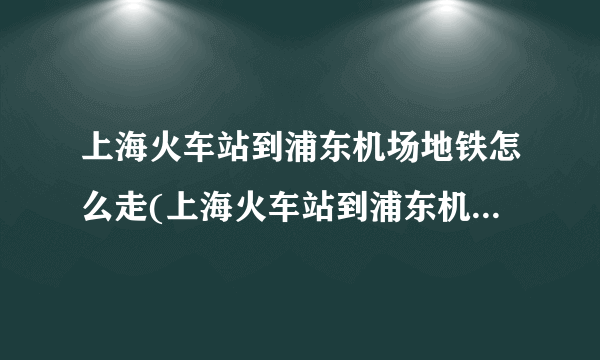 上海火车站到浦东机场地铁怎么走(上海火车站到浦东机场怎么走)