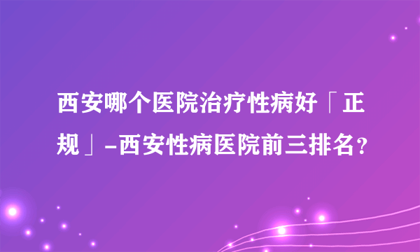 西安哪个医院治疗性病好「正规」-西安性病医院前三排名？