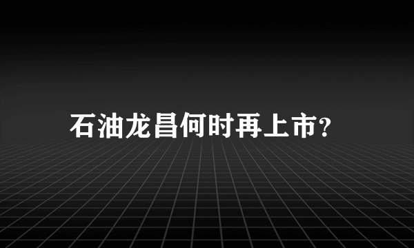 石油龙昌何时再上市？