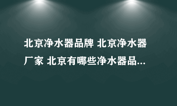 北京净水器品牌 北京净水器厂家 北京有哪些净水器品牌【品牌库】