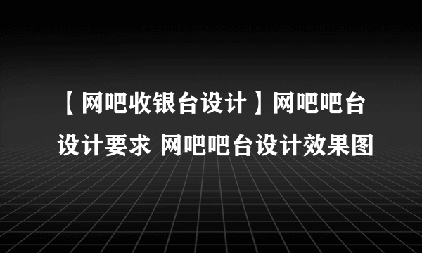 【网吧收银台设计】网吧吧台设计要求 网吧吧台设计效果图