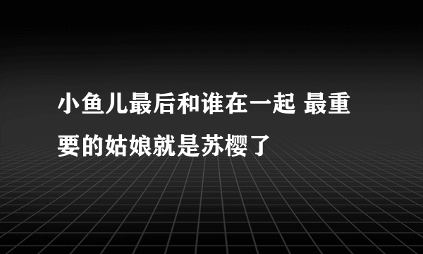 小鱼儿最后和谁在一起 最重要的姑娘就是苏樱了