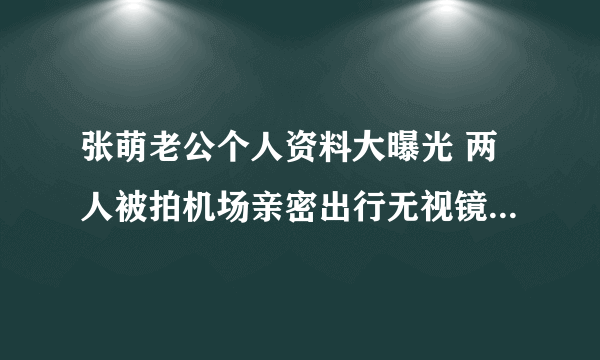 张萌老公个人资料大曝光 两人被拍机场亲密出行无视镜头_飞外网