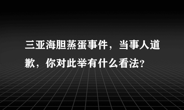 三亚海胆蒸蛋事件，当事人道歉，你对此举有什么看法？