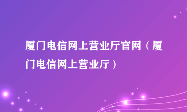 厦门电信网上营业厅官网（厦门电信网上营业厅）