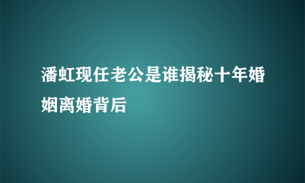 潘虹现任老公是谁揭秘十年婚姻离婚背后