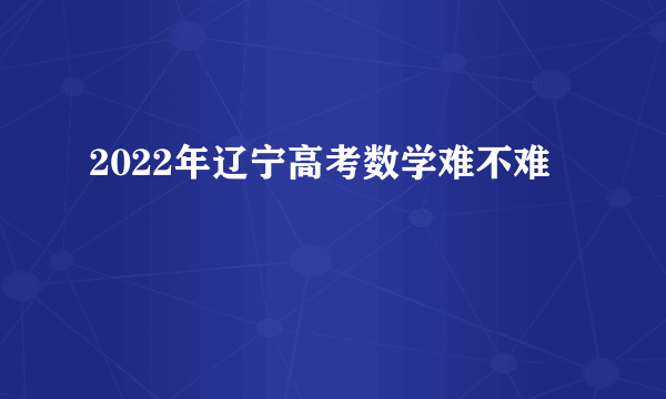 2022年辽宁高考数学难不难