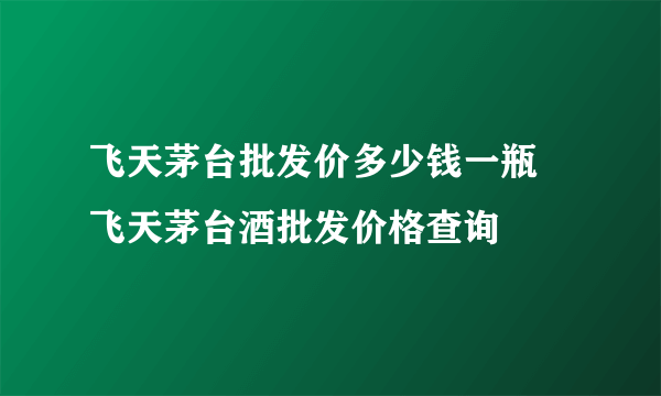 飞天茅台批发价多少钱一瓶  飞天茅台酒批发价格查询