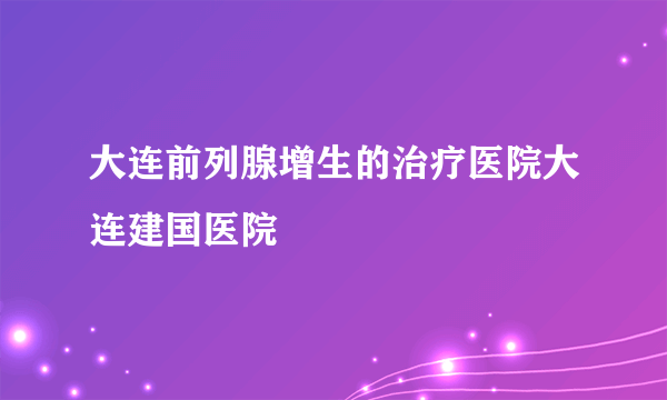 大连前列腺增生的治疗医院大连建国医院