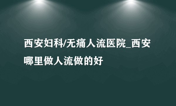 西安妇科/无痛人流医院_西安哪里做人流做的好