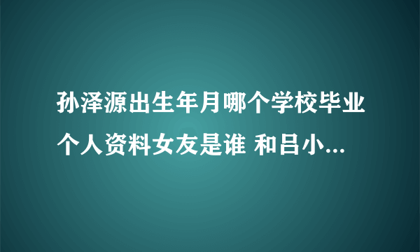 孙泽源出生年月哪个学校毕业个人资料女友是谁 和吕小雨是情侣吗