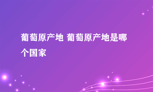 葡萄原产地 葡萄原产地是哪个国家