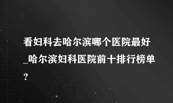 看妇科去哈尔滨哪个医院最好_哈尔滨妇科医院前十排行榜单？