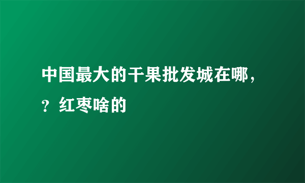 中国最大的干果批发城在哪，？红枣啥的