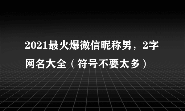 2021最火爆微信昵称男，2字网名大全（符号不要太多）