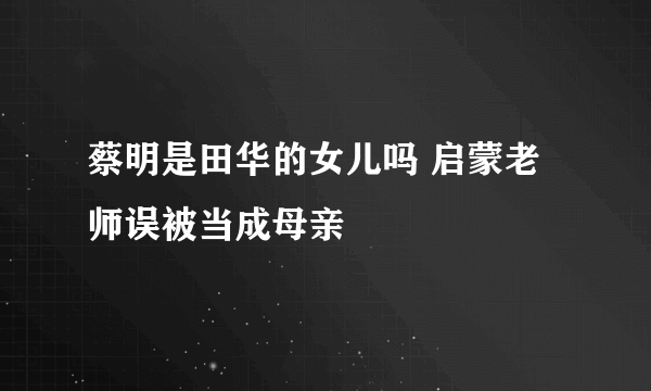 蔡明是田华的女儿吗 启蒙老师误被当成母亲