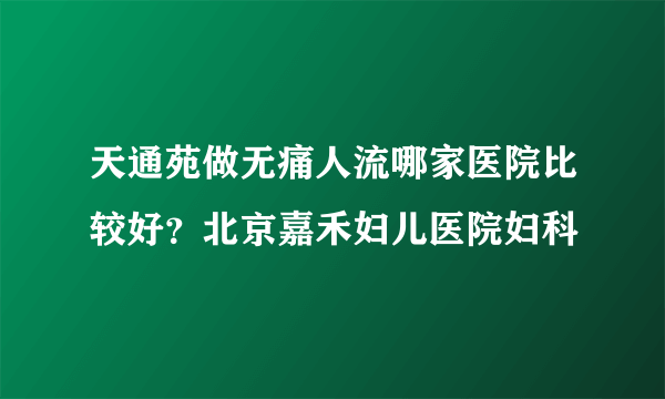 天通苑做无痛人流哪家医院比较好？北京嘉禾妇儿医院妇科