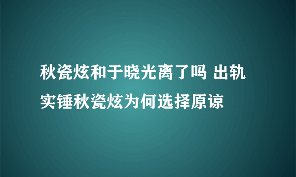 秋瓷炫和于晓光离了吗 出轨实锤秋瓷炫为何选择原谅