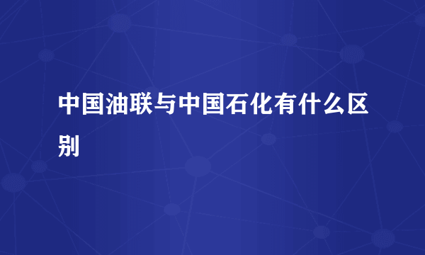 中国油联与中国石化有什么区别