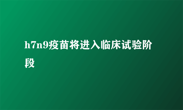 h7n9疫苗将进入临床试验阶段