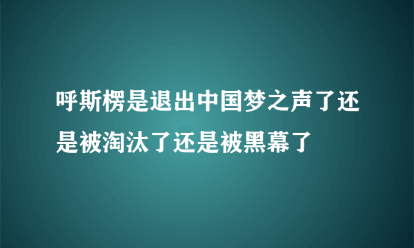 呼斯楞是退出中国梦之声了还是被淘汰了还是被黑幕了