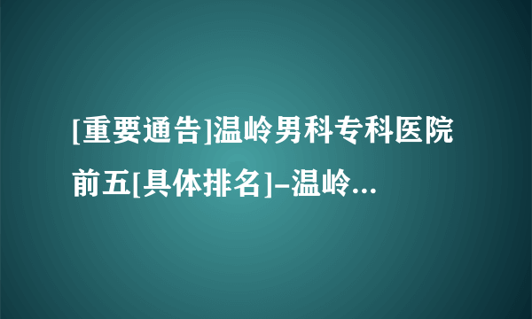 [重要通告]温岭男科专科医院前五[具体排名]-温岭男科医院排名揭幕