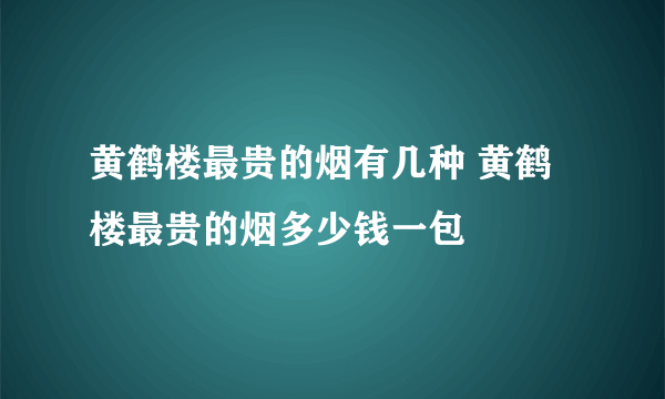 黄鹤楼最贵的烟有几种 黄鹤楼最贵的烟多少钱一包