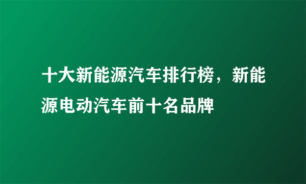 十大新能源汽车排行榜，新能源电动汽车前十名品牌