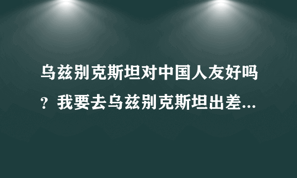 乌兹别克斯坦对中国人友好吗？我要去乌兹别克斯坦出差一段时间，当地人对华人热情吗？治安怎么样？