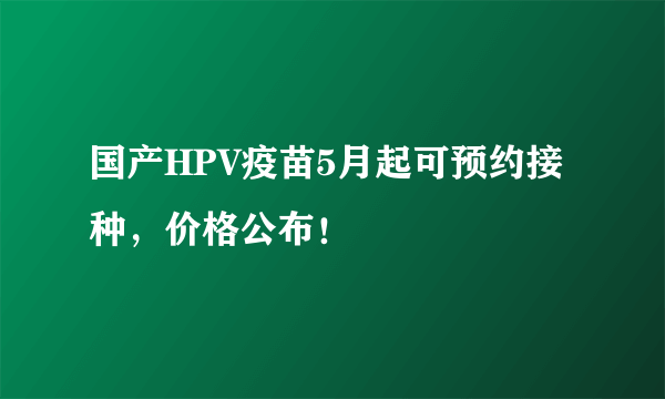 国产HPV疫苗5月起可预约接种，价格公布！