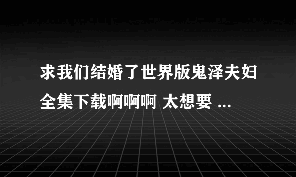 求我们结婚了世界版鬼泽夫妇全集下载啊啊啊 太想要 跪求 想下到手机里慢慢看