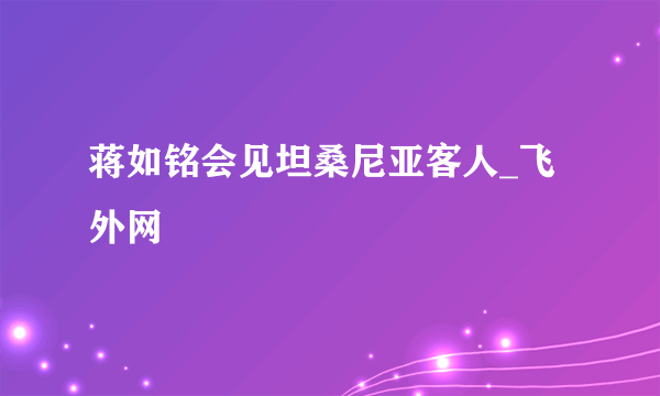 蒋如铭会见坦桑尼亚客人_飞外网