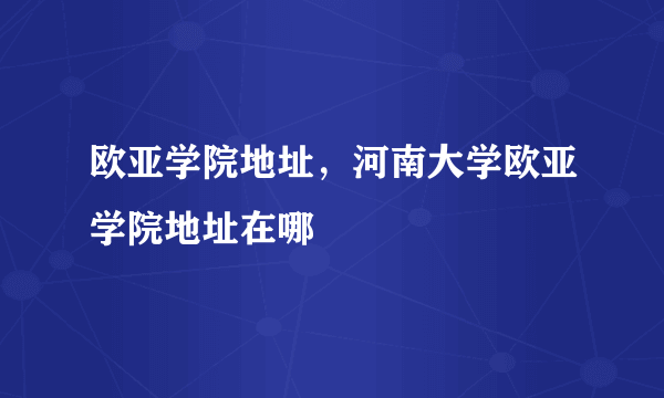 欧亚学院地址，河南大学欧亚学院地址在哪