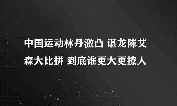 中国运动林丹激凸 谌龙陈艾森大比拼 到底谁更大更撩人