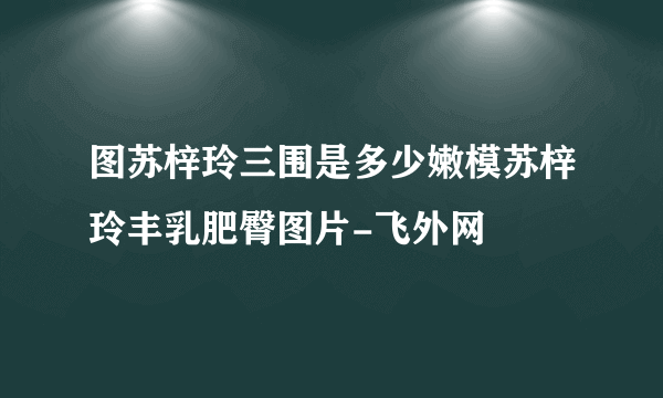 图苏梓玲三围是多少嫩模苏梓玲丰乳肥臀图片-飞外网