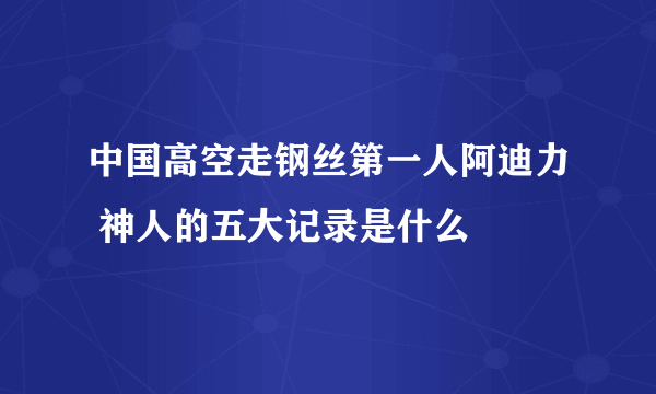 中国高空走钢丝第一人阿迪力 神人的五大记录是什么