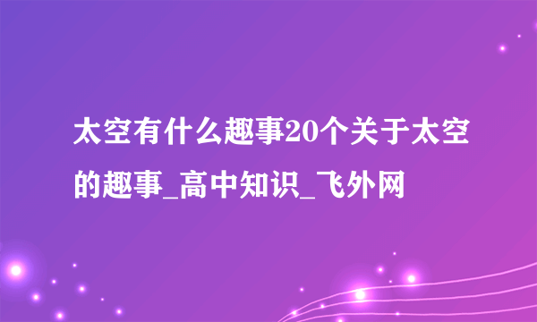 太空有什么趣事20个关于太空的趣事_高中知识_飞外网