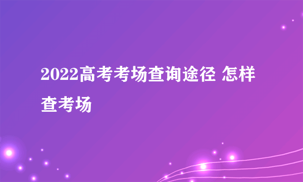 2022高考考场查询途径 怎样查考场