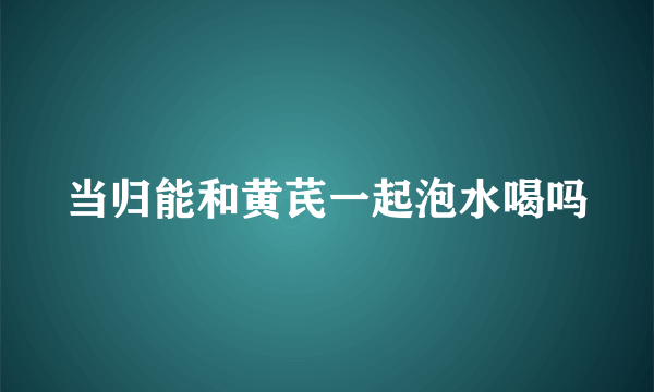 当归能和黄芪一起泡水喝吗