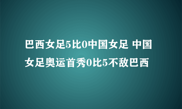 巴西女足5比0中国女足 中国女足奥运首秀0比5不敌巴西