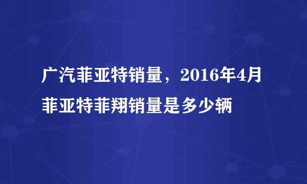 广汽菲亚特销量，2016年4月菲亚特菲翔销量是多少辆